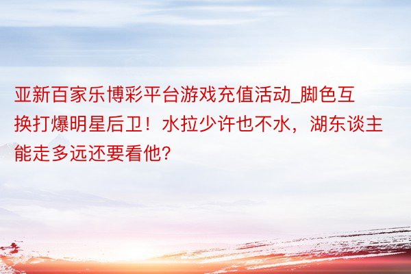 亚新百家乐博彩平台游戏充值活动_脚色互换打爆明星后卫！水拉少许也不水，湖东谈主能走多远还要看他？