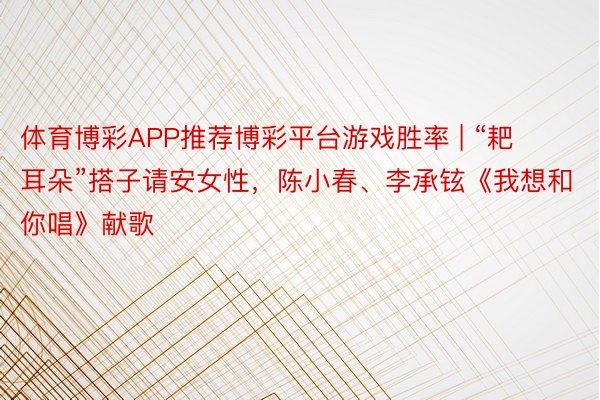 体育博彩APP推荐博彩平台游戏胜率 | “耙耳朵”搭子请安女性，陈小春、李承铉《我想和你唱》献歌