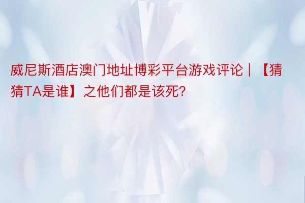 威尼斯酒店澳门地址博彩平台游戏评论 | 【猜猜TA是谁】之他们都是该死？