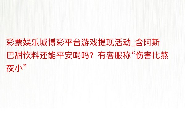 彩票娱乐城博彩平台游戏提现活动_含阿斯巴甜饮料还能平安喝吗？有客服称“伤害比熬夜小”