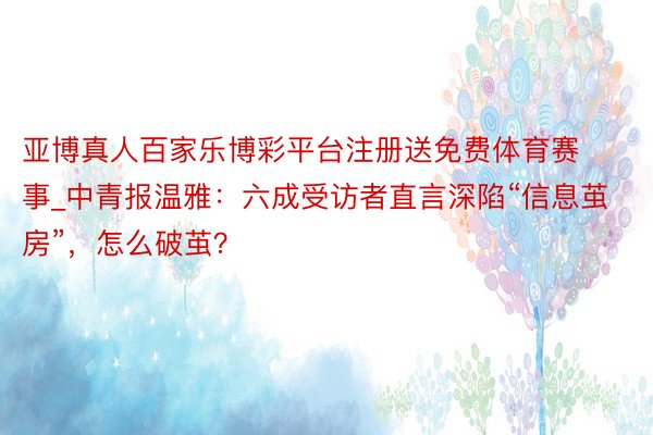 亚博真人百家乐博彩平台注册送免费体育赛事_中青报温雅：六成受访者直言深陷“信息茧房”，怎么破茧？