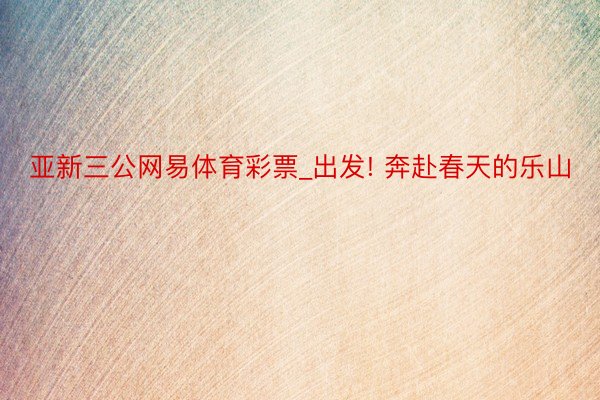 亚新三公网易体育彩票_出发! 奔赴春天的乐山
