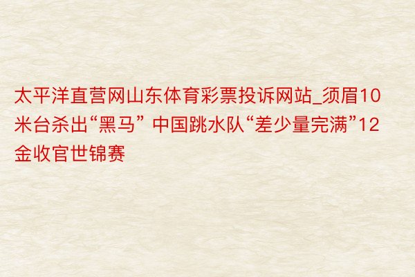 太平洋直营网山东体育彩票投诉网站_须眉10米台杀出“黑马” 中国跳水队“差少量完满”12金收官世锦赛