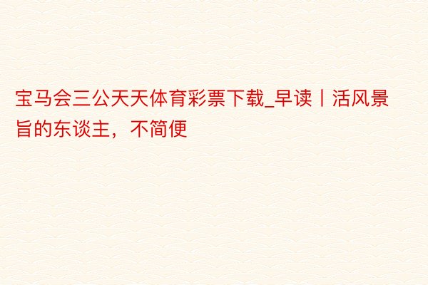 宝马会三公天天体育彩票下载_早读丨活风景旨的东谈主，不简便