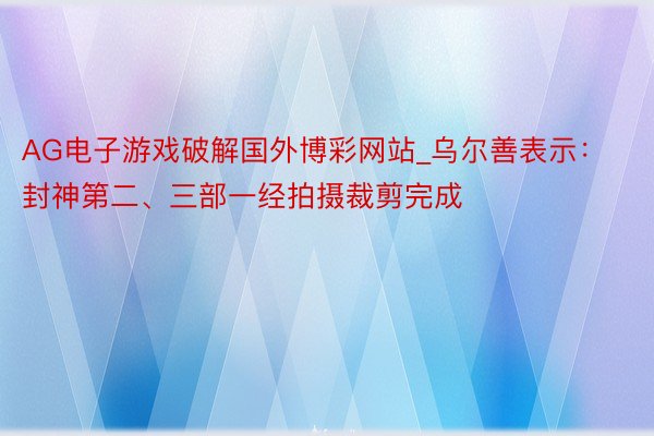 AG电子游戏破解国外博彩网站_乌尔善表示：封神第二、三部一经拍摄裁剪完成