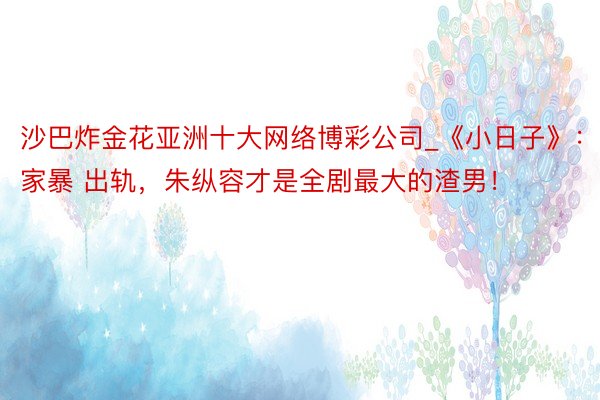 沙巴炸金花亚洲十大网络博彩公司_《小日子》：家暴 出轨，朱纵容才是全剧最大的渣男！