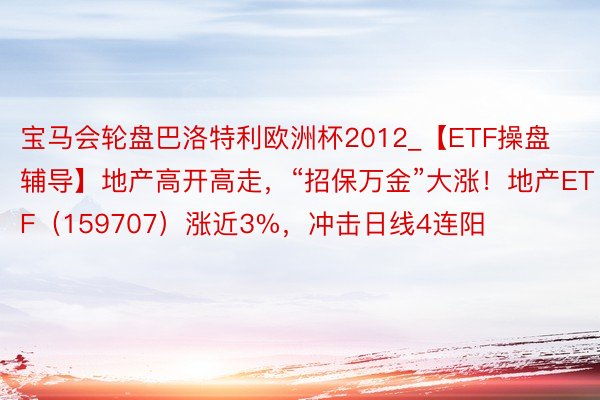 宝马会轮盘巴洛特利欧洲杯2012_【ETF操盘辅导】地产高开高走，“招保万金”大涨！地产ETF（159707）涨近3%，冲击日线4连阳