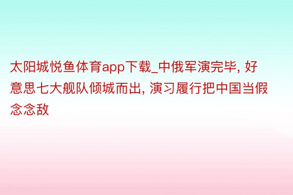 太阳城悦鱼体育app下载_中俄军演完毕, 好意思七大舰队倾城而出, 演习履行把中国当假念念敌