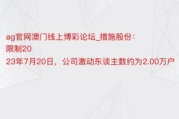ag官网澳门线上博彩论坛_措施股份：
限制2023年7月20日，公司激动东谈主数约为2.00万户