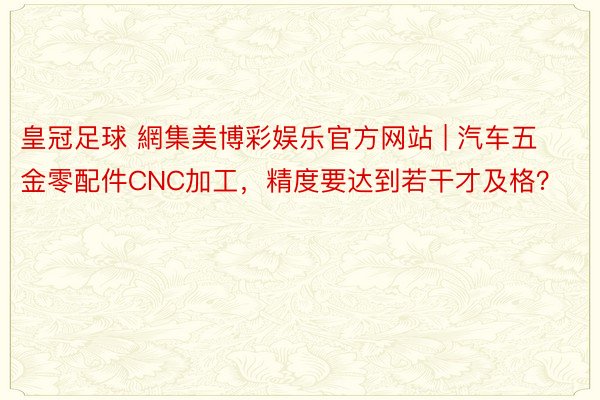 皇冠足球 網集美博彩娱乐官方网站 | 汽车五金零配件CNC加工，精度要达到若干才及格？