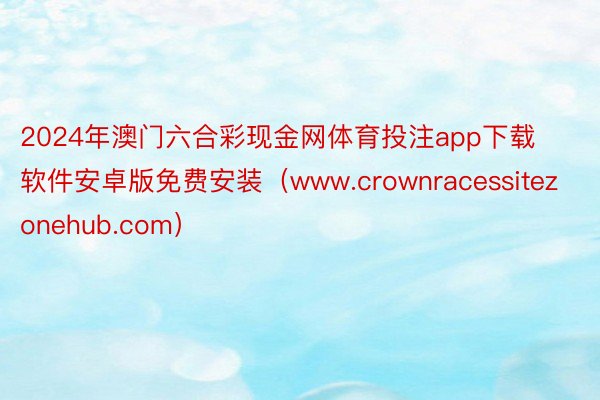 2024年澳门六合彩现金网体育投注app下载软件安卓版免费安装（www.crownracessitezonehub.com）
