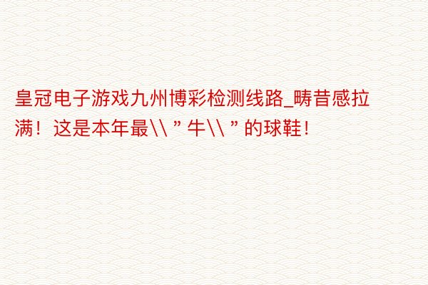 皇冠电子游戏九州博彩检测线路_畴昔感拉满！这是本年最\＂牛\＂的球鞋！