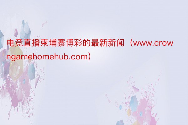 电竞直播柬埔寨博彩的最新新闻（www.crowngamehomehub.com）