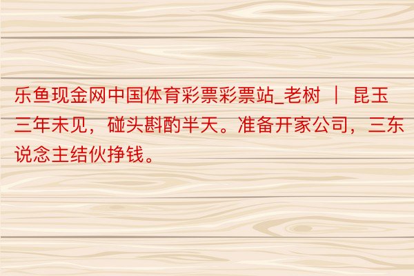 乐鱼现金网中国体育彩票彩票站_老树 ｜ 昆玉三年未见，碰头斟酌半天。准备开家公司，三东说念主结伙挣钱。