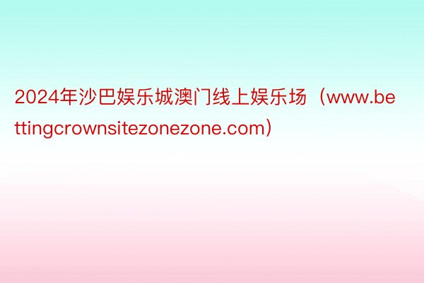 2024年沙巴娱乐城澳门线上娱乐场（www.bettingcrownsitezonezone.com）