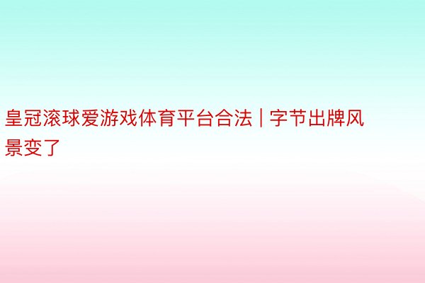 皇冠滚球爱游戏体育平台合法 | 字节出牌风景变了