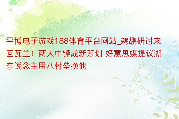 平博电子游戏188体育平台网站_鹈鹕研讨来回瓦兰！两大中锋成新筹划 好意思媒提议湖东说念主用八村垒换他