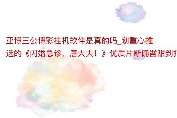 亚博三公博彩挂机软件是真的吗_划重心推选的《闪婚急诊，唐大夫！》优质片断确凿甜到打滚