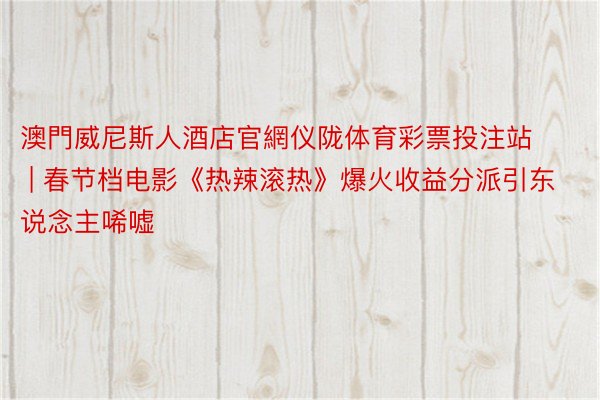 澳門威尼斯人酒店官網仪陇体育彩票投注站 | 春节档电影《热辣滚热》爆火收益分派引东说念主唏嘘