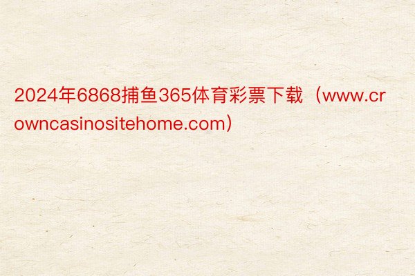 2024年6868捕鱼365体育彩票下载（www.crowncasinositehome.com）