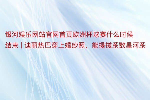 银河娱乐网站官网首页欧洲杯球赛什么时候结束 | 迪丽热巴穿上婚纱照，能提拔系数星河系
