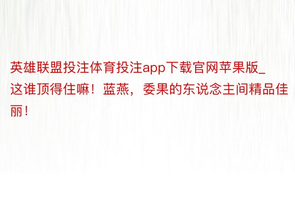 英雄联盟投注体育投注app下载官网苹果版_这谁顶得住嘛！蓝燕，委果的东说念主间精品佳丽！