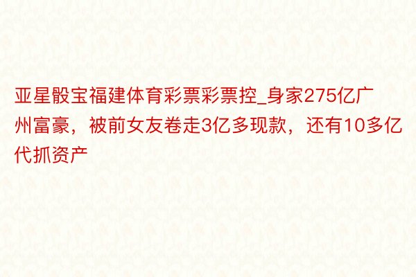 亚星骰宝福建体育彩票彩票控_身家275亿广州富豪，被前女友卷走3亿多现款，还有10多亿代抓资产