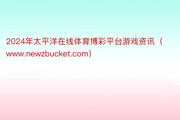 2024年太平洋在线体育博彩平台游戏资讯（www.newzbucket.com）
