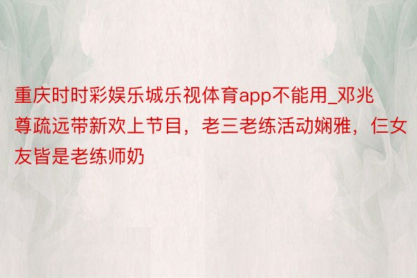 重庆时时彩娱乐城乐视体育app不能用_邓兆尊疏远带新欢上节目，老三老练活动娴雅，仨女友皆是老练师奶