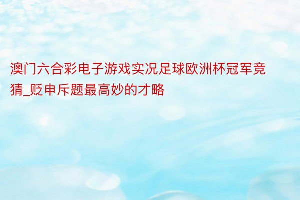 澳门六合彩电子游戏实况足球欧洲杯冠军竞猜_贬申斥题最高妙的才略