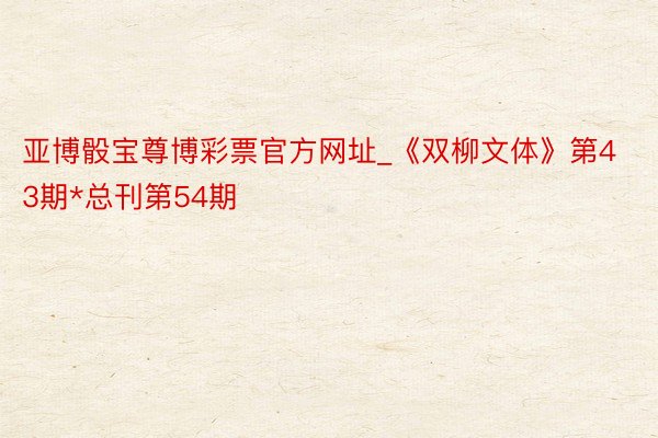 亚博骰宝尊博彩票官方网址_《双柳文体》第43期*总刊第54期