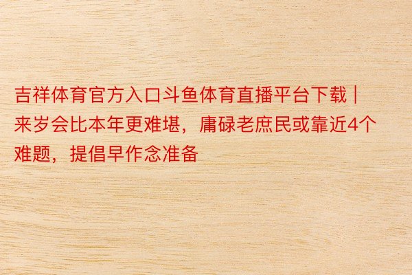 吉祥体育官方入口斗鱼体育直播平台下载 | 来岁会比本年更难堪，庸碌老庶民或靠近4个难题，提倡早作念准备