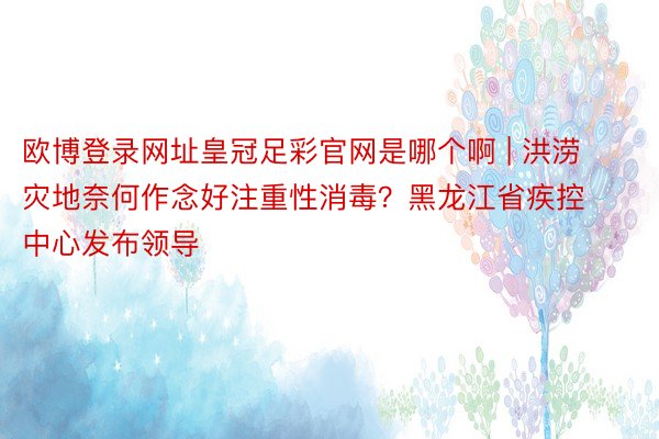 欧博登录网址皇冠足彩官网是哪个啊 | 洪涝灾地奈何作念好注重性消毒？黑龙江省疾控中心发布领导