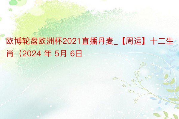 欧博轮盘欧洲杯2021直播丹麦_【周运】十二生肖（2024 年 5月 6日