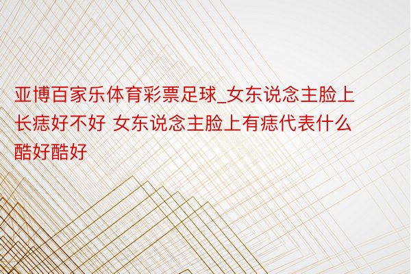亚博百家乐体育彩票足球_女东说念主脸上长痣好不好 女东说念主脸上有痣代表什么酷好酷好
