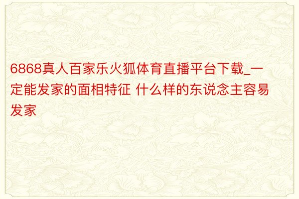 6868真人百家乐火狐体育直播平台下载_一定能发家的面相特征 什么样的东说念主容易发家