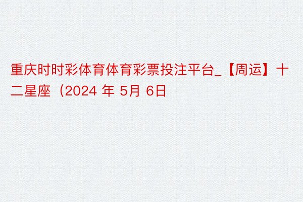 重庆时时彩体育体育彩票投注平台_【周运】十二星座（2024 年 5月 6日
