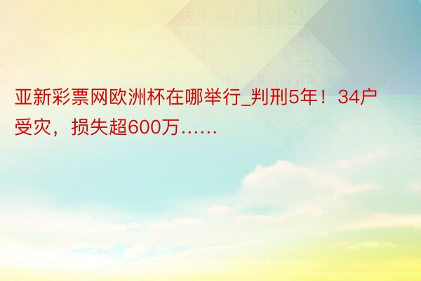 亚新彩票网欧洲杯在哪举行_判刑5年！34户受灾，损失超600万……