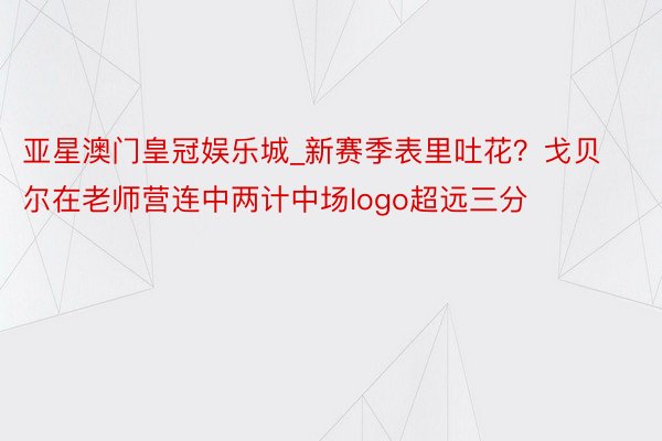 亚星澳门皇冠娱乐城_新赛季表里吐花？戈贝尔在老师营连中两计中场logo超远三分