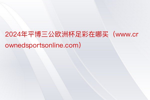 2024年平博三公欧洲杯足彩在哪买（www.crownedsportsonline.com）