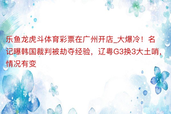 乐鱼龙虎斗体育彩票在广州开店_大爆冷！名记曝韩国裁判被劫夺经验，辽粤G3换3大土哨，情况有变