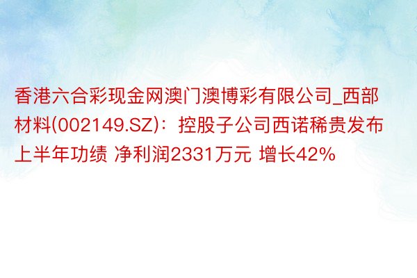 香港六合彩现金网澳门澳博彩有限公司_西部材料(002149.SZ)：控股子公司西诺稀贵发布上半年功绩 净利润2331万元 增长42%