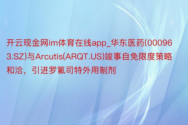 开云现金网im体育在线app_华东医药(000963.SZ)与Arcutis(ARQT.US)竣事自免限度策略和洽，引进罗氟司特外用制剂