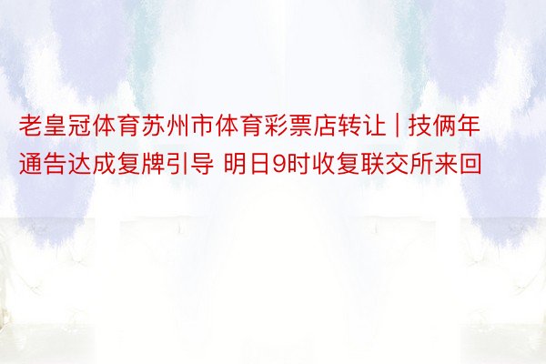 老皇冠体育苏州市体育彩票店转让 | 技俩年通告达成复牌引导 明日9时收复联交所来回