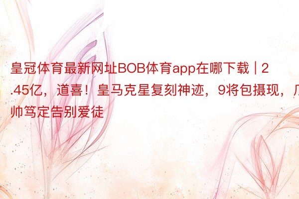 皇冠体育最新网址BOB体育app在哪下载 | 2.45亿，道喜！皇马克星复刻神迹，9将包摄现，瓜帅笃定告别爱徒