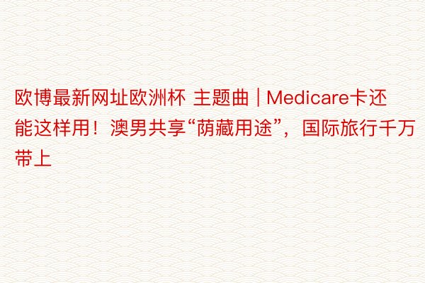 欧博最新网址欧洲杯 主题曲 | Medicare卡还能这样用！澳男共享“荫藏用途”，国际旅行千万带上