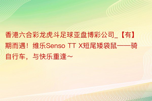 香港六合彩龙虎斗足球亚盘博彩公司_【有】期而遇！维乐Sens