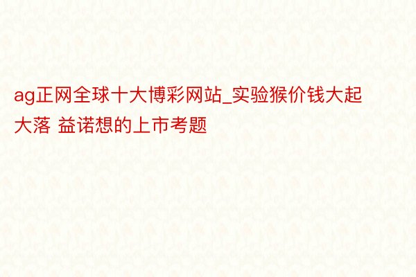 ag正网全球十大博彩网站_实验猴价钱大起大落 益诺想的上市考题