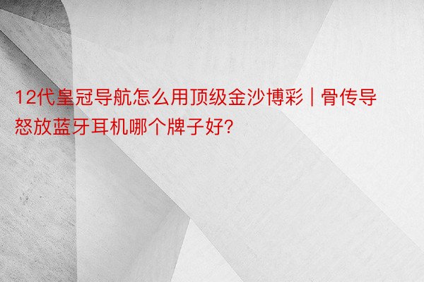 12代皇冠导航怎么用顶级金沙博彩 | 骨传导怒放蓝牙耳机哪个牌子好？