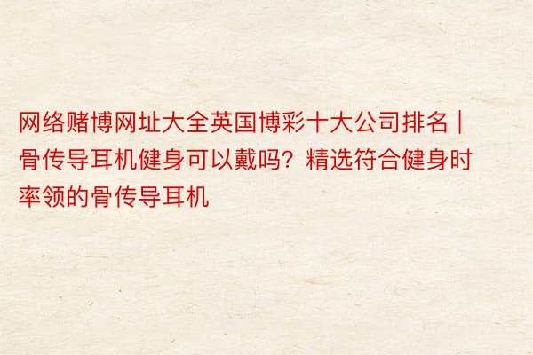 网络赌博网址大全英国博彩十大公司排名 | 骨传导耳机健身可以戴吗？精选符合健身时率领的骨传导耳机
